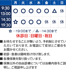 9:30～13:00／14:30～19:30　月曜午後は19:00まで　土曜は9:00～14:00　休診日：日曜日・祝日　■お待たせすることが無いよう、予約制とさせていただいております。お電話にて症状とご都合をお聞かせください。■初診・急患は随時受け付け致します。■各種保険を取り扱っています。■保険以外の自由診療については治療内容をご説明し、ご相談申し上げます